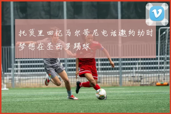托莫里回忆马尔蒂尼电话邀约幼时梦想在圣西罗踢球