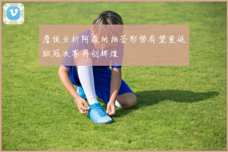 詹俊分析阿森纳抽签形势有望重返欧冠决赛再创辉煌