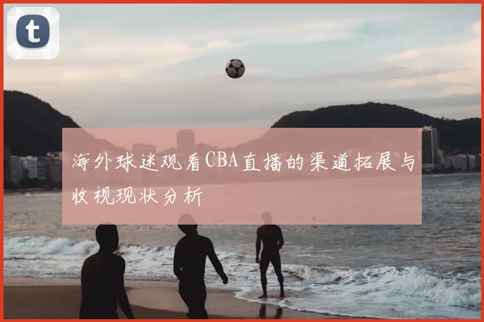 海外球迷观看CBA直播的渠道拓展与收视现状分析