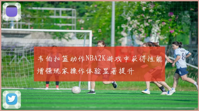 韦伯扣篮动作NBA2K游戏中获得性能增强玩家操作体验显著提升