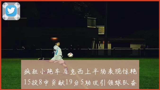 疯狂小跑车马克西上半场表现惊艳15投8中贡献19分5助攻引领球队奋勇争先