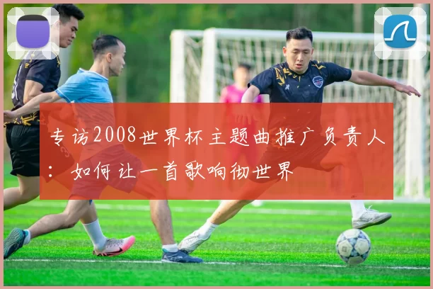 专访2008世界杯主题曲推广负责人:如何让一首歌响彻世界