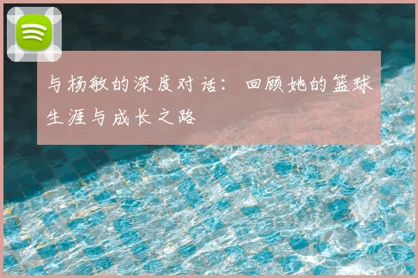 与杨敏的深度对话：回顾她的篮球生涯与成长之路
