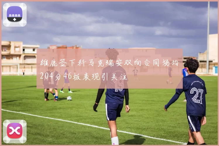雄鹿签下科马克瑞安双向合同场均204分46板表现引关注