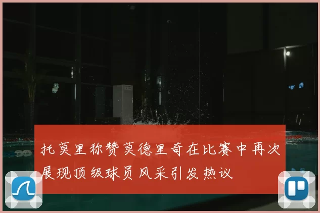 托莫里称赞莫德里奇在比赛中再次展现顶级球员风采引发热议