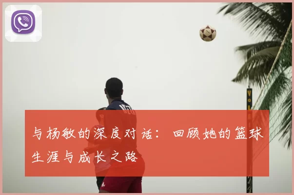 与杨敏的深度对话：回顾她的篮球生涯与成长之路