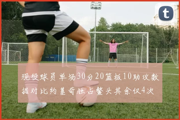 现役球员单场30分20篮板10助攻数据对比约基奇独占鳌头其余仅4次