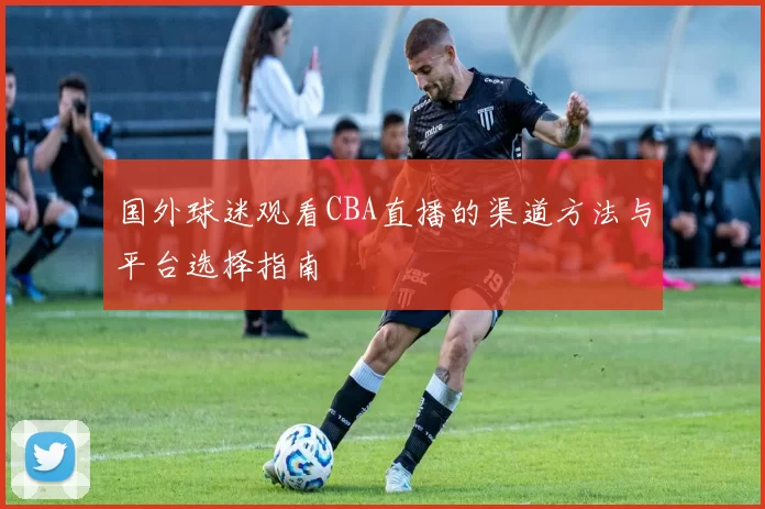 国外球迷观看CBA直播的渠道方法与平台选择指南