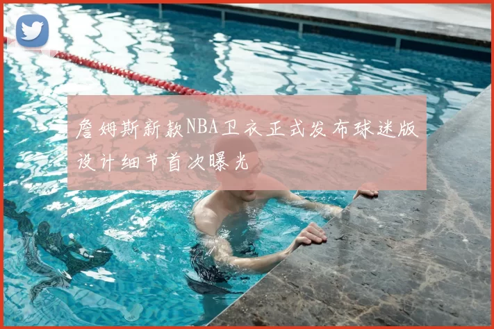 詹姆斯新款NBA卫衣正式发布球迷版设计细节首次曝光