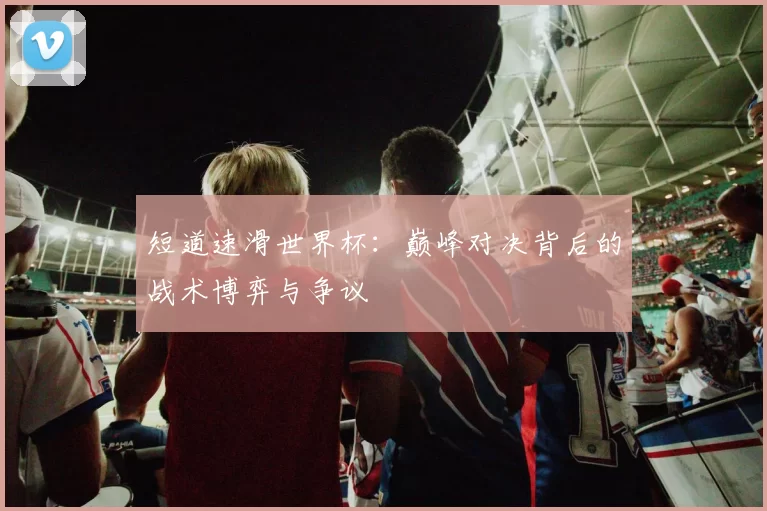 短道速滑世界杯:巅峰对决背后的战术博弈与争议