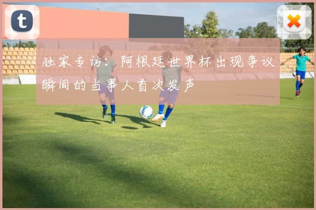 独家专访:阿根廷世界杯出现争议瞬间的当事人首次发声