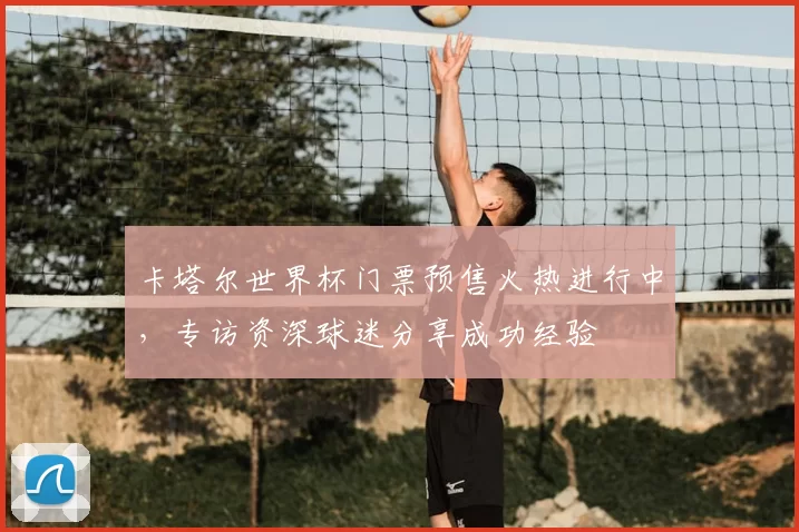 卡塔尔世界杯门票预售火热进行中,专访资深球迷分享成功经验