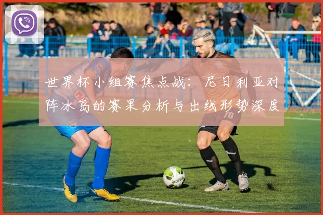 世界杯小组赛焦点战：尼日利亚对阵冰岛的赛果分析与出线形势深度解读