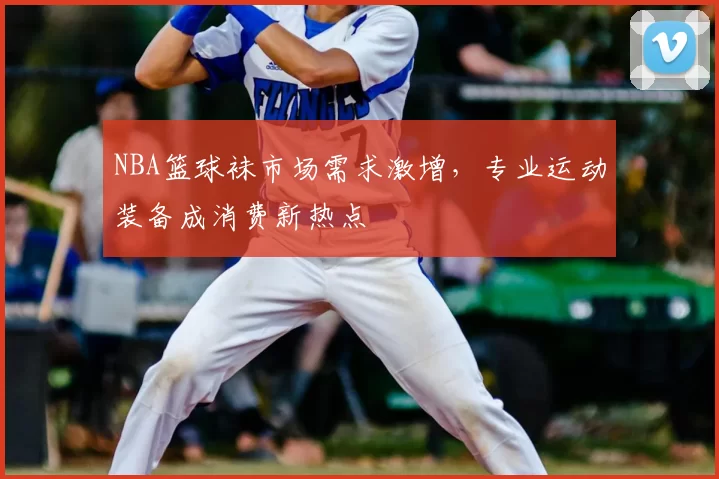 NBA篮球袜市场需求激增，专业运动装备成消费新热点